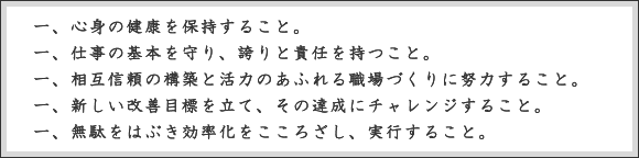 心身の健康を保持すること。仕事の基本を守り、誇りと責任を持つこと。相互信頼の構築と活力のあふれる職場づくりに努力すること。新しい改善目標を立て、その達成にチャレンジすること。無駄をはぶき効率化をこころざし、実行すること。